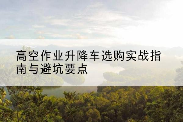 铜梁区升降车怎么选-高空作业升降车选购实战指南与避坑要点
