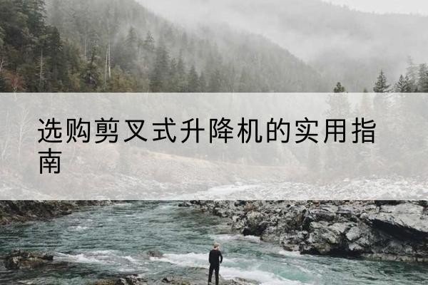 铜梁区剪叉式升降机怎么选-选购剪叉式升降机的实用指南