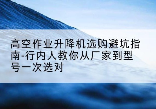 铜梁区升降平台厂家-高空作业升降机选购避坑指南-行内人教你从厂家到型号一次选对