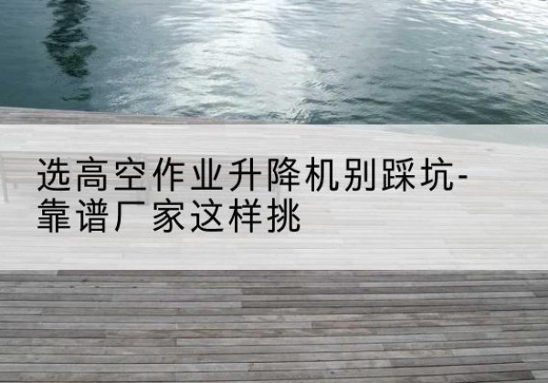 铜梁区剪叉式升降机厂家-选高空作业升降机别踩坑-靠谱厂家这样挑