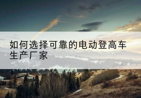 铜梁区电动登高车厂家-如何选择可靠的电动登高车生产厂家