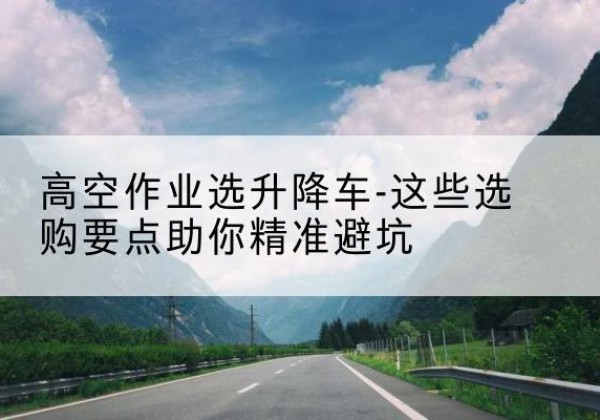 铜梁区升降车厂家-高空作业选升降车-这些选购要点助你*避坑