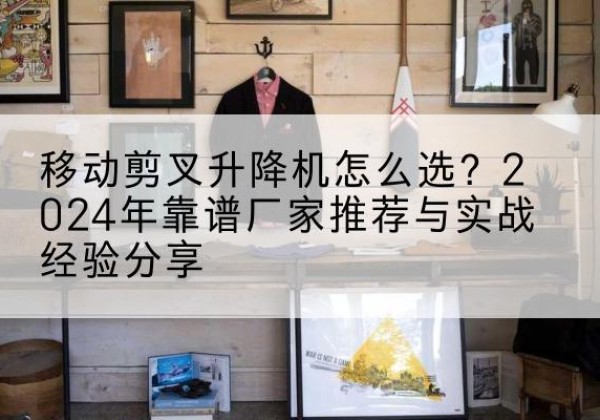 铜梁区升降平台厂家推荐-移动剪叉升降机怎么选？2024年靠谱厂家推荐与实战经验分享