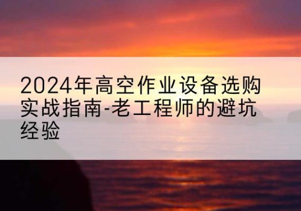 铜梁区高空作业升降机厂家推荐-2024年高空作业设备选购实战指南-老工程师的避坑经验